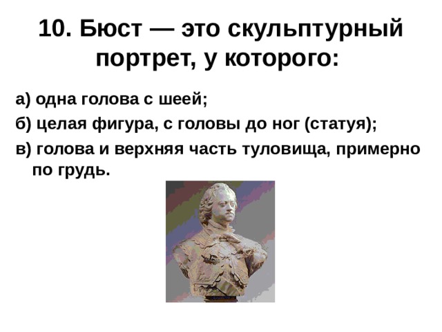 10. Бюст — это скульптурный портрет, у которого:  а) одна голова с шеей; б) целая фигура, с головы до ног (статуя); в) голова и верхняя часть туловища, примерно по грудь. 