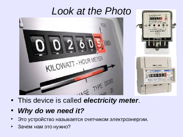 Look at the Photo This device is called electricity meter . Why do we need it? Это устройство называется счетчиком электроэнергии. Зачем нам это нужно? 