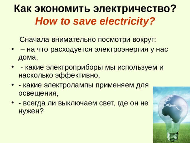 Как экономить электричество?  How to save electricity?  Сначала внимательно посмотри вокруг: – на что расходуется электроэнергия у нас дома,  - какие электроприборы мы используем и насколько эффективно, - какие электролампы применяем для освещения, - всегда ли выключаем свет, где он не нужен?   