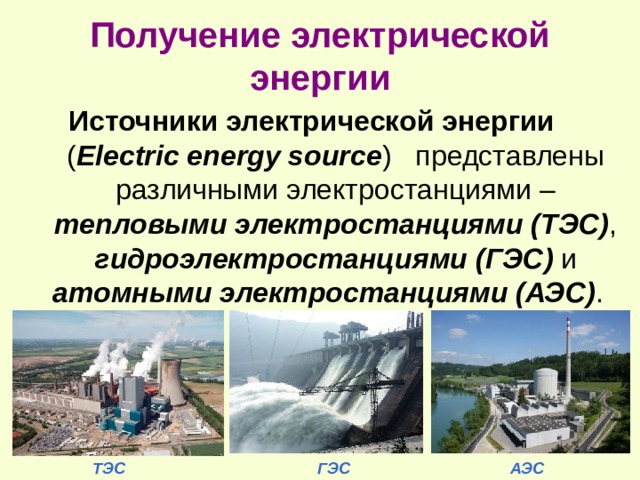 Получение электрической энергии Источники электрической энергии ( Electric energy source )  представлены различными электростанциями – тепловыми электростанциями (ТЭС) , гидроэлектростанциями  (ГЭС) и атомными  электростанциями (АЭС) .   ТЭС ГЭС АЭС 