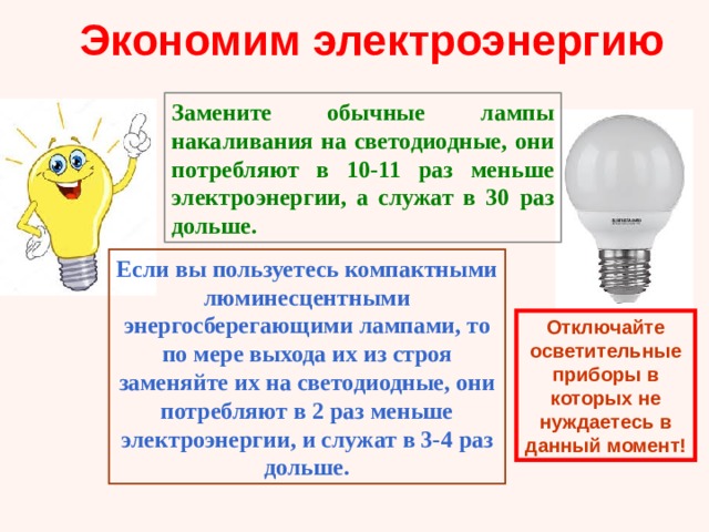 Экономим электроэнергию Замените обычные лампы накаливания на светодиодные, они потребляют в 10-11 раз меньше электроэнергии, а служат в 30 раз дольше. Если вы пользуетесь компактными люминесцентными энергосберегающими лампами, то по мере выхода их из строя заменяйте их на светодиодные, они потребляют в 2 раз меньше электроэнергии, и служат в 3-4 раз дольше. Отключайте осветительные приборы в которых не нуждаетесь в данный момент! 