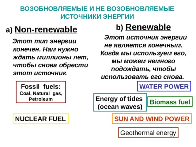 ВОЗОБНОВЛЯЕМЫЕ И НЕ ВОЗОБНОВЛЯЕМЫЕ ИСТОЧНИКИ ЭНЕРГИИ b) Renewable   Этот источник энергии не является конечным. Когда мы используем его, мы можем немного подождать, чтобы использовать его снова. a) Non-renewable  Этот тип энергии конечен. Нам нужно ждать миллионы лет, чтобы снова обрести этот источник . Fossil fuels: Coal , Natural  gas , Petroleum WATER POWER Energy  of tides (ocean waves) Biomass fuel NUCLEAR FUEL SUN AND WIND  POWER Geothermal energy 