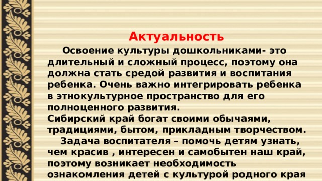  Актуальность  Освоение культуры дошкольниками- это длительный и сложный процесс, поэтому она должна стать средой развития и воспитания ребенка. Очень важно интегрировать ребенка в этнокультурное пространство для его полноценного развития. Сибирский край богат своими обычаями, традициями, бытом, прикладным творчеством.  Задача воспитателя – помочь детям узнать, чем красив , интересен и самобытен наш край, поэтому возникает необходимость ознакомления детей с культурой родного края (Омского Прииртышья) 