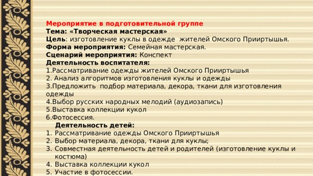  Мероприятие в подготовительной группе Тема: «Творческая мастерская» Цель : изготовление куклы в одежде жителей Омского Прииртышья. Форма мероприятия: Семейная мастерская. Сценарий мероприятия: Конспект Деятельность воспитателя: 1.Рассматривание одежды жителей Омского Прииртышья 2. Анализ алгоритмов изготовления куклы и одежды 3.Предложить подбор материала, декора, ткани для изготовления одежды 4.Выбор русских народных мелодий (аудиозапись) 5.Выставка коллекции кукол 6.Фотосессия.  Деятельность детей: Рассматривание одежды Омского Прииртышья Выбор материала, декора, ткани для куклы; Совместная деятельность детей и родителей (изготовление куклы и костюма) Выставка коллекции кукол Участие в фотосессии. 