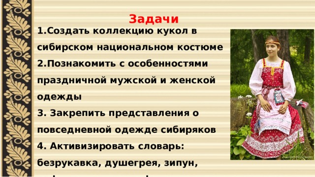 Задачи  1.Создать коллекцию кукол в сибирском национальном костюме 2.Познакомить с особенностями праздничной мужской и женской одежды 3. Закрепить представления о повседневной одежде сибиряков 4. Активизировать словарь: безрукавка, душегрея, зипун, кафтан, шаль, сарафан, косынка, доха и т.д. 