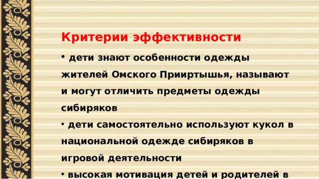   Критерии эффективности  дети знают особенности одежды жителей Омского Прииртышья, называют и могут отличить предметы одежды сибиряков  дети самостоятельно используют кукол в национальной одежде сибиряков в игровой деятельности  высокая мотивация детей и родителей в изготовлении кукол для коллекции 