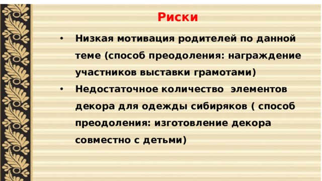 Риски    Низкая мотивация родителей по данной теме (способ преодоления: награждение участников выставки грамотами) Недостаточное количество элементов декора для одежды сибиряков ( способ преодоления: изготовление декора совместно с детьми)  