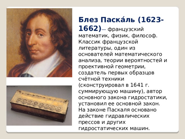 Блез Паска́ль (1623-1662) — французский математик, физик, философ. Классик французской литературы, один из основателей математического анализа, теории вероятностей и проективной геометрии, создатель первых образцов счётной техники (сконструировал в 1641 г. суммирующую машину), автор основного закона гидростатики, установил ее основной закон. На законе Паскаля основано действие гидравлических прессов и других гидростатических машин. 