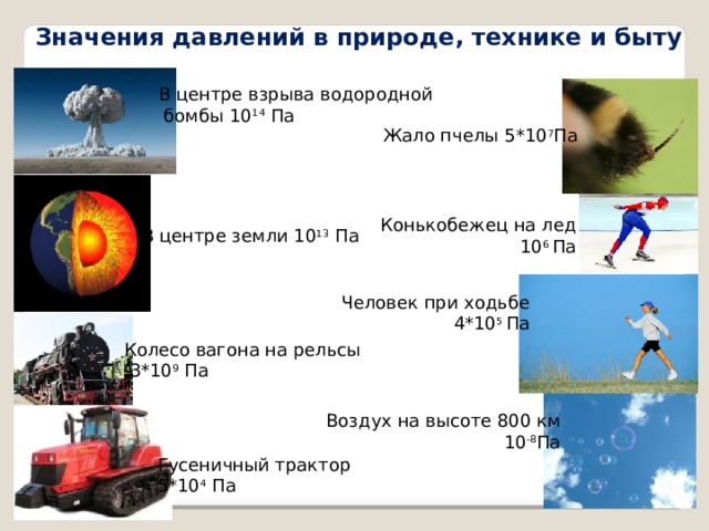 Значения давлений в природе, технике и быту В центре взрыва водородной  бомбы 10 14 Па Жало пчелы 5*10 7 Па Конькобежец на лед 10 6 Па В центре земли 10 13 Па Человек при ходьбе 4*10 5 Па Колесо вагона на рельсы  3*10 9 Па Воздух на высоте 800 км 10 -8 Па Гусеничный трактор 5*10 4 Па 