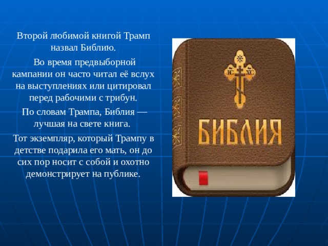 Второй любимой книгой Трамп назвал Библию.  Во время предвыборной кампании он часто читал её вслух на выступлениях или цитировал перед рабочими с трибун.  По словам Трампа, Библия — лучшая на свете книга. Тот экземпляр, который Трампу в детстве подарила его мать, он до сих пор носит с собой и охотно демонстрирует на публике. 