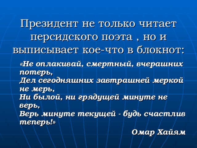 Президент не только читает персидского поэта , но и выписывает кое-что в блокнот:  «Не оплакивай, смертный, вчерашних потерь,  Дел сегодняшних завтрашней меркой не мерь,  Ни былой, ни грядущей минуте не верь,  Верь минуте текущей - будь счастлив теперь!» Омар Хайям 