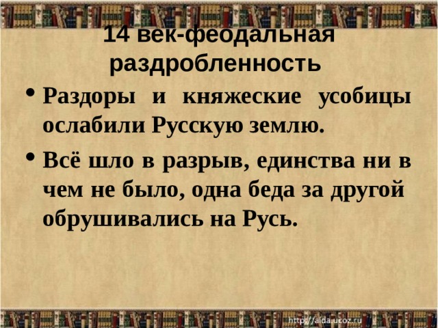 14 век-феодальная раздробленность  Раздоры и княжеские усобицы ослабили Русскую землю. Всё шло в разрыв, единства ни в чем не было, одна беда за другой обрушивались на Русь.