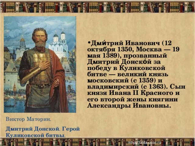 Дми́трий Иванович (12 октября 1350, Москва — 19 мая 1389), прозванный Дмитрий Донско́й за победу в Куликовской битве — великий князь московский (с 1359) и владимирский (с 1363). Сын князя Ивана II Красного и его второй жены княгини Александры Ивановны.