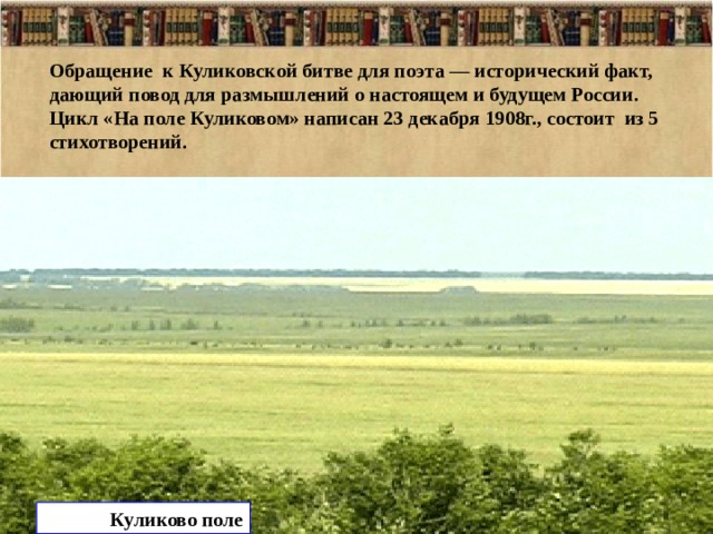 Обращение к Куликовской битве для поэта — исторический факт, дающий повод для размышлений о настоящем и будущем России. Цикл «На поле Куликовом» написан 23 декабря 1908г., состоит из 5 стихотворений. Куликово поле