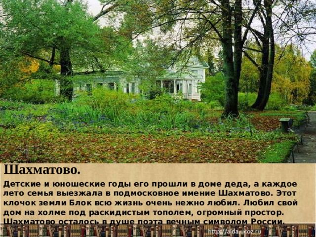 Шахматово. Детские и юношеские годы его прошли в доме деда, а каждое лето семья выезжала в подмосковное имение Шахматово. Этот клочок земли Блок всю жизнь очень нежно любил. Любил свой дом на холме под раскидистым тополем, огромный простор. Шахматово осталось в душе поэта вечным символом России.