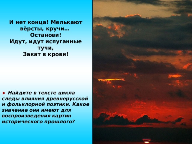 И нет конца! Мелькают вёрсты, кручи… Останови! Идут, идут испуганные тучи, Закат в крови!  ►  Найдите в тексте цикла следы влияния древнерусской и фольклорной поэтики. Какое значение они имеют для воспроизведения картин исторического прошлого? 10 