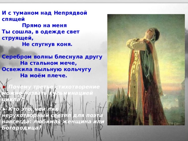 И с туманом над Непрядвой спящей  Прямо на меня Ты сошла, в одежде свет струящей,  Не спугнув коня.  Серебром волны блеснула другу  На стальном мече, Освежила пыльную кольчугу  На моём плече. ►  Почему третье стихотворение можно назвать кульминацией цикла? ► Кто это, чей лик нерукотворный светел для поэта навсегда: любимая женщина или Богородица? 10 