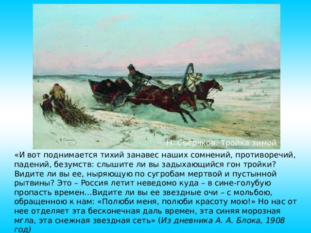 Н. Сверчков. Тройка зимой «И вот поднимается тихий занавес наших сомнений, противоречий, падений, безумств: слышите ли вы задыхающийся гон тройки? Видите ли вы ее, ныряющую по сугробам мертвой и пустынной рытвины? Это – Россия летит неведомо куда – в сине-голубую пропасть времен…Видите ли вы ее звездные очи – с мольбою, обращенною к нам: «Полюби меня, полюби красоту мою!» Но нас от нее отделяет эта бесконечная даль времен, эта синяя морозная мгла, эта снежная звездная сеть» ( Из дневника А. А. Блока, 1908 год) 10 
