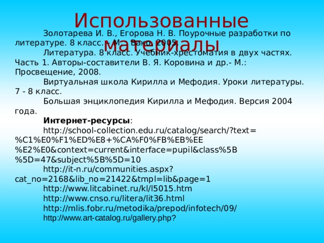 Использованные материалы Золотарева И. В., Егорова Н. В. Поурочные разработки по литературе. 8 класс. – М. : Вако, 2005. Литература. 8 класс. Учебник-хрестоматия в двух частях. Часть 1. Авторы-составители В. Я. Коровина и др.- М.: Просвещение, 2008. Виртуальная школа Кирилла и Мефодия. Уроки литературы. 7 - 8 класс. Большая энциклопедия Кирилла и Мефодия. Версия 2004 года. Интернет-ресурсы : http://school-collection.edu.ru/catalog/search/?text=%C1%E0%F1%ED%E8+%CA%F0%FB%EB%EE%E2%E0&context=current&interface=pupil&class%5B%5D=47&subject%5B%5D=10 http://it-n.ru/communities.aspx?cat_no=2168&lib_no=21422&tmpl=lib&page=1 http://www.litcabinet.ru/kl/l5015.htm http://www.cnso.ru/litera/lit36.html http://mlis.fobr.ru/metodika/prepod/infotech/09/ http://www. art-catalog.ru/gallery.php?  