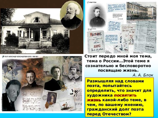 Стоит передо мной моя тема, тема о России…Этой теме я сознательно и бесповоротно посвящаю жизнь. А. А. Блок Размышляя над словами поэта, попытайтесь определить, что значит для художника посвятить  жизнь какой-либо теме, в чем, по вашему мнению, гражданский долг поэта перед Отечеством?  