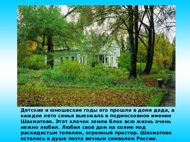 Детские и юношеские годы его прошли в доме деда, а каждое лето семья выезжала в подмосковное имение Шахматово. Этот клочок земли Блок всю жизнь очень нежно любил. Любил свой дом на холме под раскидистым тополем, огромный простор. Шахматово осталось в душе поэта вечным символом России.  