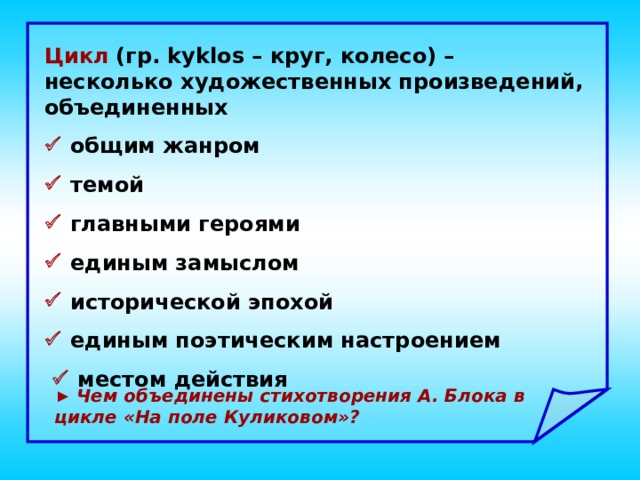 Цикл  (гр. kyklos – круг, колесо) – несколько художественных произведений, объединенных   общим жанром   темой   главными героями   единым замыслом   исторической эпохой   единым поэтическим настроением    местом действия ► Чем объединены стихотворения А. Блока в цикле «На поле Куликовом»?  