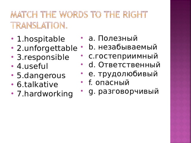  a. Полезный  b. незабываемый  c. гостеприимный  d. Ответственный   e. трудолюбивый  f. опасный  g. разговорчивый 1.hospitable   2. unforgettable  3. responsible    4. useful   5 . dangerous    6 . talkative 7 . hardworking                                