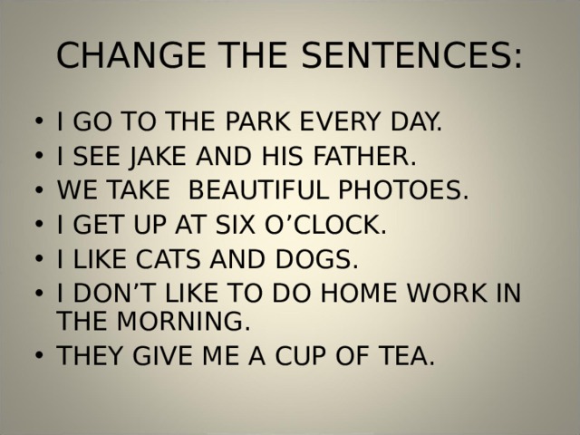 CHANGE THE SENTENCES: I GO TO THE PARK EVERY DAY. I SEE JAKE AND HIS FATHER. WE TAKE BEAUTIFUL PHOTOES. I GET UP AT SIX O’CLOCK. I LIKE CATS AND DOGS. I DON’T LIKE TO DO HOME WORK IN THE MORNING. THEY GIVE ME A CUP OF TEA. 