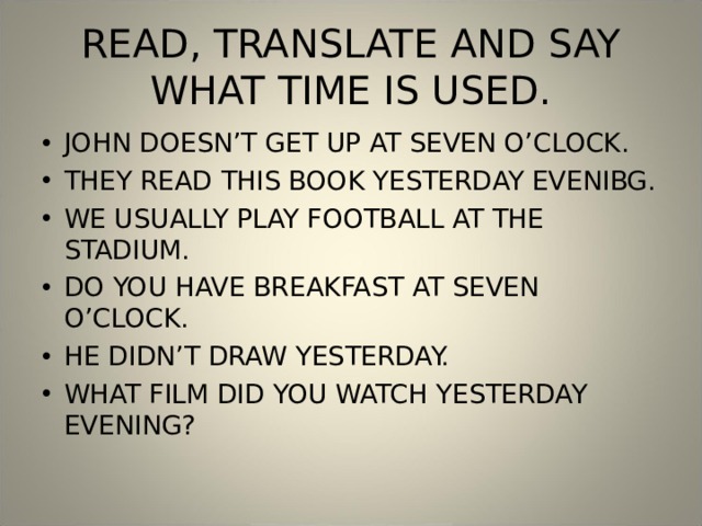 READ, TRANSLATE AND SAY WHAT TIME IS USED. JOHN DOESN’T GET UP AT SEVEN O’CLOCK. THEY READ THIS BOOK YESTERDAY EVENIBG. WE USUALLY PLAY FOOTBALL AT THE STADIUM. DO YOU HAVE BREAKFAST AT SEVEN O’CLOCK. HE DIDN’T DRAW YESTERDAY. WHAT FILM DID YOU WATCH YESTERDAY EVENING? 
