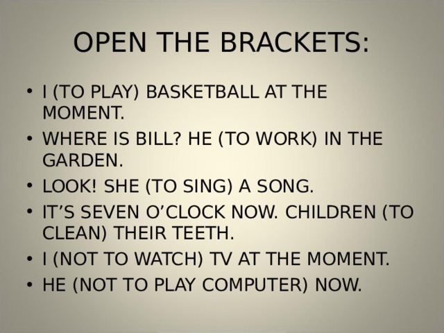 OPEN THE BRACKETS: I (TO PLAY) BASKETBALL AT THE MOMENT. WHERE IS BILL? HE (TO WORK) IN THE GARDEN. LOOK! SHE (TO SING) A SONG. IT’S SEVEN O’CLOCK NOW. CHILDREN (TO CLEAN) THEIR TEETH. I (NOT TO WATCH) TV AT THE MOMENT. HE (NOT TO PLAY COMPUTER) NOW. 