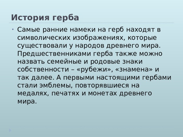 История герба Самые ранние намеки на герб находят в символических изображениях, которые существовали у народов древнего мира. Предшественниками герба также можно назвать семейные и родовые знаки собственности – «рубежи», «знамена» и так далее. А первыми настоящими гербами стали эмблемы, повторявшиеся на медалях, печатях и монетах древнего мира.     