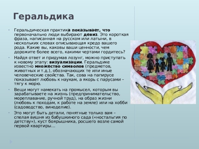Геральдика Геральдическая практик а показывает, что первоначально люди выбирают  девиз . Это короткая фраза, написанная на русском или латыни, в нескольких словах описывающая кредо вашего рода. Какие вы, каковы ваши ценности, чем дорожите более всего, какими чертами гордитесь? Найдя ответ и придумав лозунг, можно приступать к новому этапу:  визуализации . Геральдике известно  множество символов  (предметов, животных и т.д.), обозначающих те или иные человеческие свойства. Так, сова на папирусе показывает любовь к наукам, а якорь с парусами – тягу к морю. Вещи могут намекать на промысел, которым вы зарабатываете на жизнь (предпринимательство, мореплавание, ручной труд), на образ жизни (любовь к походам, к работе на земле) или на хобби (садоводство, виноделие). Это могут быть детали, понятные только вам – спелая вишня из бабушкиного сада («ностальгия по детству»), куст боярышника, росшего возле самой первой квартиры… 