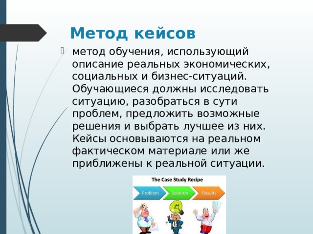 Метод кейсов метод обучения, использующий описание реальных экономических, социальных и бизнес-ситуаций. Обучающиеся должны исследовать ситуацию, разобраться в сути проблем, предложить возможные решения и выбрать лучшее из них. Кейсы основываются на реальном фактическом материале или же приближены к реальной ситуации. 