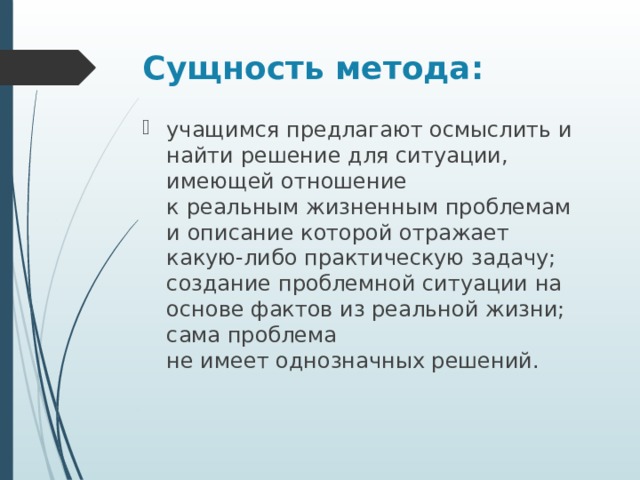 Сущность метода: учащимся предлагают осмыслить и найти решение для ситуации, имеющей отношение  к реальным жизненным проблемам и описание которой отражает какую-либо практическую задачу; создание проблемной ситуации на основе фактов из реальной жизни; сама проблема  не имеет однозначных решений. 