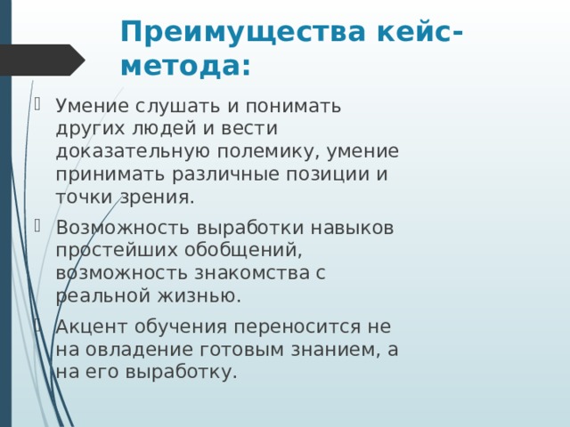 Преимущества кейс-метода: Умение слушать и понимать других людей и вести доказательную полемику, умение принимать различные позиции и точки зрения. Возможность выработки навыков простейших обобщений, возможность знакомства с реальной жизнью. Акцент обучения переносится не на овладение готовым знанием, а на его выработку. 