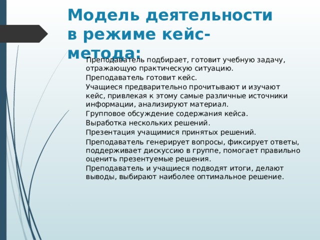 Модель деятельности в режиме кейс-метода:  Преподаватель подбирает, готовит учебную задачу, отражающую практическую ситуацию. Преподаватель готовит кейс. Учащиеся предварительно прочитывают и изучают кейс, привлекая к этому самые различные источники информации, анализируют материал. Групповое обсуждение содержания кейса. Выработка нескольких решений. Презентация учащимися принятых решений. Преподаватель генерирует вопросы, фиксирует ответы, поддерживает дискуссию в группе, помогает правильно оценить презентуемые решения. Преподаватель и учащиеся подводят итоги, делают выводы, выбирают наиболее оптимальное решение. 
