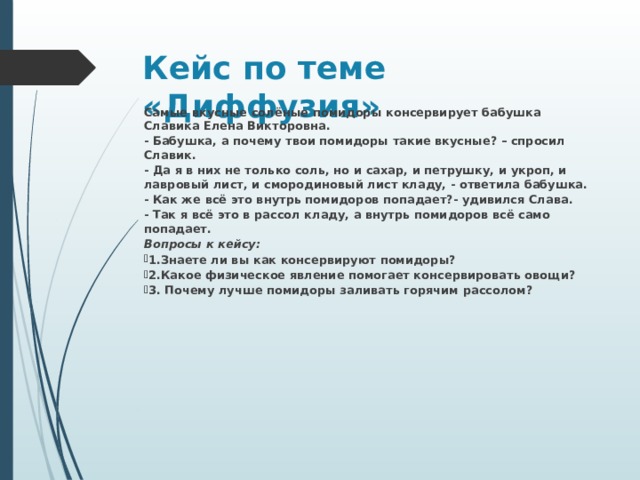 Кейс по теме «Диффузия» Самые вкусные солёные помидоры консервирует бабушка Славика Елена Викторовна. - Бабушка, а почему твои помидоры такие вкусные? – спросил Славик. - Да я в них не только соль, но и сахар, и петрушку, и укроп, и лавровый лист, и смородиновый лист кладу, - ответила бабушка. - Как же всё это внутрь помидоров попадает?- удивился Слава. - Так я всё это в рассол кладу, а внутрь помидоров всё само попадает. Вопросы к кейсу: 1.Знаете ли вы как консервируют помидоры? 2.Какое физическое явление помогает консервировать овощи? 3. Почему лучше помидоры заливать горячим рассолом?    