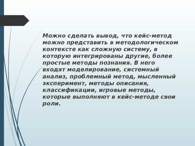 Можно сделать вывод, что кейс-метод можно представить в методологическом контексте как сложную систему, в которую интегрированы другие, более простые методы познания. В него входят моделирование, системный анализ, проблемный метод, мысленный эксперимент, методы описания, классификации, игровые методы, которые выполняют в кейс-методе свои роли. 