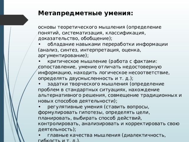 Метапредметные умения:  основы теоретического мышления (определение понятий, систематизация, классификация, доказательство, обобщение); •  обладание навыками переработки информации (анализ, синтез, интерпретация, оценка, аргументирование); •  критическое мышление (работа с фактами: сопоставление, умение отличать недостоверную информацию, находить логическое несоответствие, определять двусмысленность и т. д.); •  задатки творческого мышления (определение проблем в стандартных ситуациях, нахождение альтернативного решения, совмещение традиционных и новых способов деятельности); •  регулятивные умения (ставить вопросы, формулировать гипотезы, определять цели, планировать, выбирать способ действий, контролировать, анализировать и корректировать свою деятельность); •  главные качества мышления (диалектичность, гибкость и т. д.). 