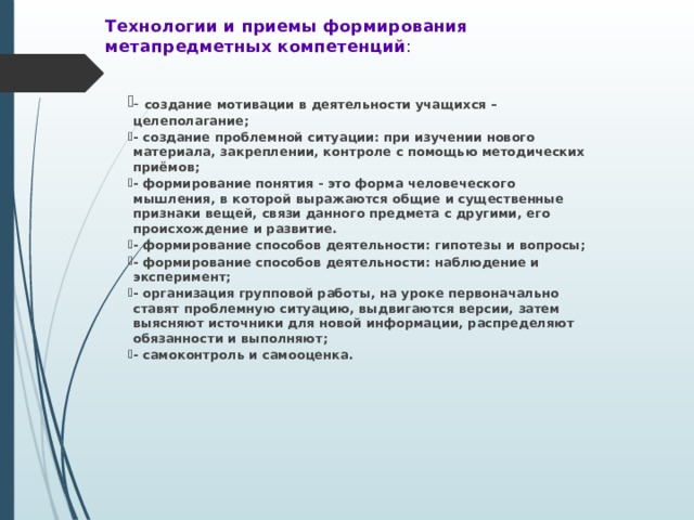 Технологии и приемы формирования  метапредметных компетенций :   - создание мотивации в деятельности учащихся – целеполагание; - создание проблемной ситуации: при изучении нового материала, закреплении, контроле с помощью методических приёмов; - формирование понятия - это форма человеческого мышления, в которой выражаются общие и существенные признаки вещей, связи данного предмета с другими, его происхождение и развитие. - формирование способов деятельности: гипотезы и вопросы; - формирование способов деятельности: наблюдение и эксперимент; - организация групповой работы, на уроке первоначально ставят проблемную ситуацию, выдвигаются версии, затем выясняют источники для новой информации, распределяют обязанности и выполняют; - самоконтроль и самооценка. 