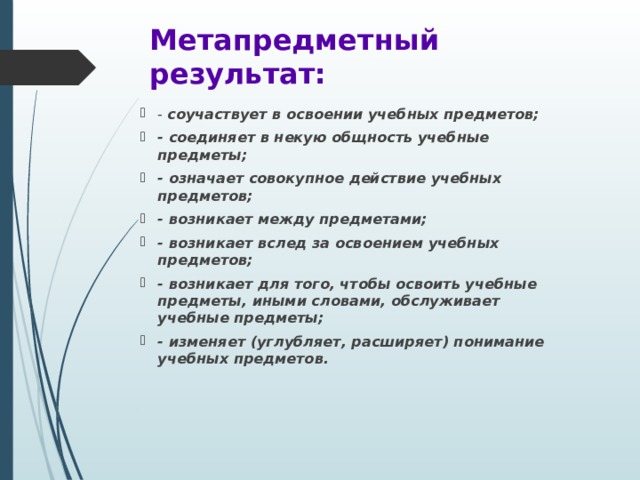 Метапредметный результат: - соучаствует в освоении учебных предметов; - соединяет в некую общность учебные предметы; - означает совокупное действие учебных предметов; - возникает между предметами; - возникает вслед за освоением учебных предметов; - возникает для того, чтобы освоить учебные предметы, иными словами, обслуживает учебные предметы; - изменяет (углубляет, расширяет) понимание учебных предметов. 
