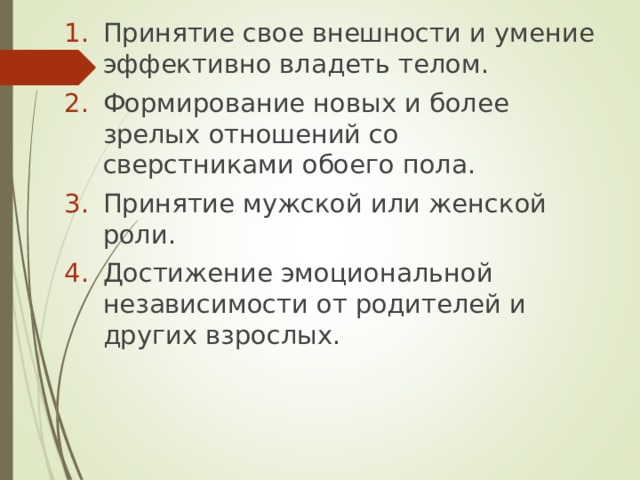 Принятие свое внешности и умение эффективно владеть телом. Формирование новых и более зрелых отношений со сверстниками обоего пола. Принятие мужской или женской роли. Достижение эмоциональной независимости от родителей и других взрослых. 