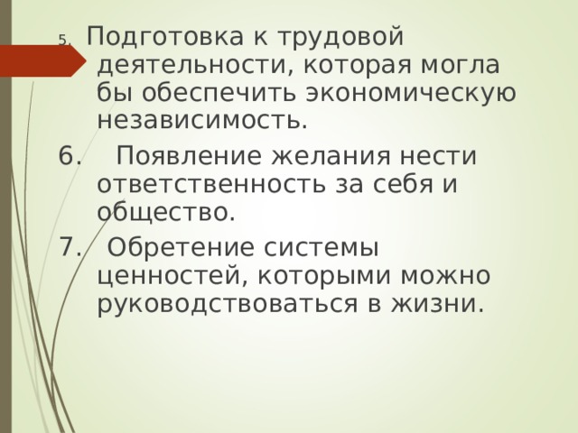 5. Подготовка к трудовой деятельности, которая могла бы обеспечить экономическую независимость. 6. Появление желания нести ответственность за себя и общество. 7. Обретение системы ценностей, которыми можно руководствоваться в жизни. 