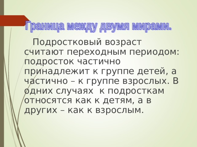  Подростковый возраст считают переходным периодом: подросток частично принадлежит к группе детей, а частично – к группе взрослых. В одних случаях к подросткам относятся как к детям, а в других – как к взрослым. 