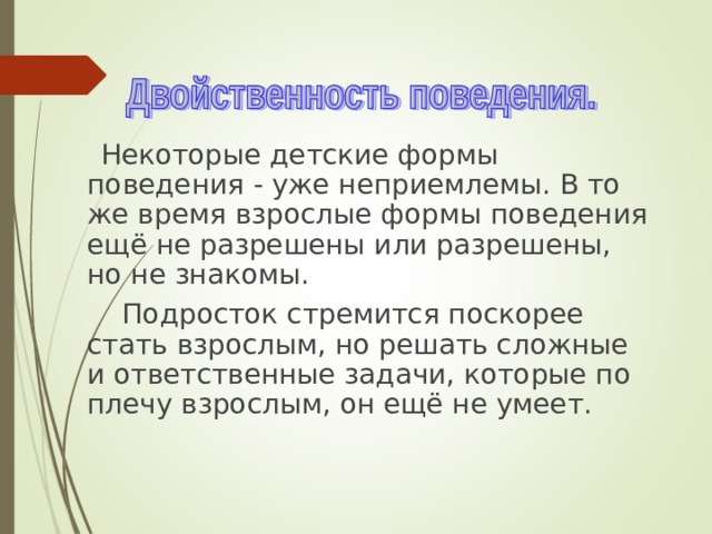  Некоторые детские формы поведения - уже неприемлемы. В то же время взрослые формы поведения ещё не разрешены или разрешены, но не знакомы.  Подросток стремится поскорее стать взрослым, но решать сложные и ответственные задачи, которые по плечу взрослым, он ещё не умеет. 