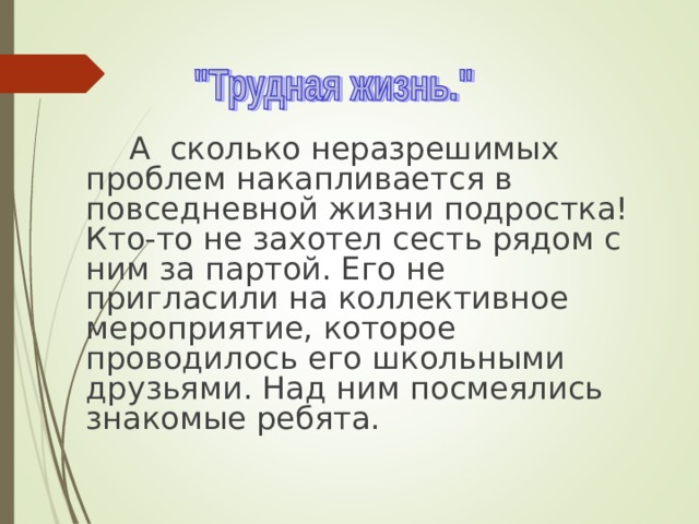  А сколько неразрешимых проблем накапливается в повседневной жизни подростка! Кто-то не захотел сесть рядом с ним за партой. Его не пригласили на коллективное мероприятие, которое проводилось его школьными друзьями. Над ним посмеялись знакомые ребята. 