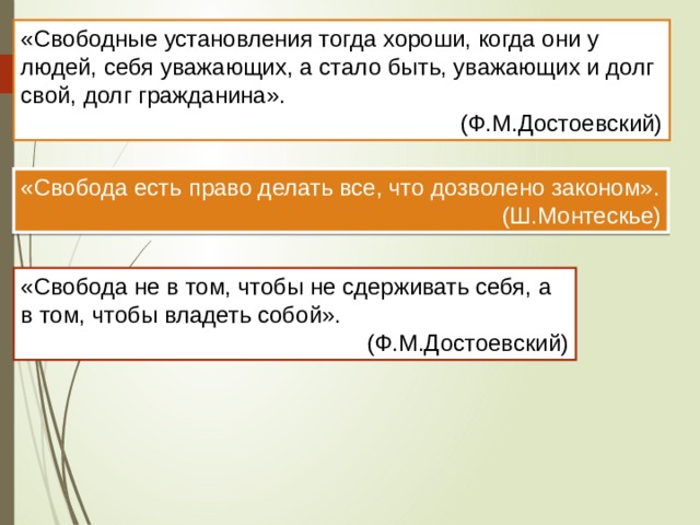 «Свободные установления тогда хороши, когда они у людей, себя уважающих, а стало быть, уважающих и долг свой, долг гражданина». (Ф.М.Достоевский) «Свобода есть право делать все, что дозволено законом».  (Ш.Монтескье) «Свобода не в том, чтобы не сдерживать себя, а в том, чтобы владеть собой».  (Ф.М.Достоевский) 