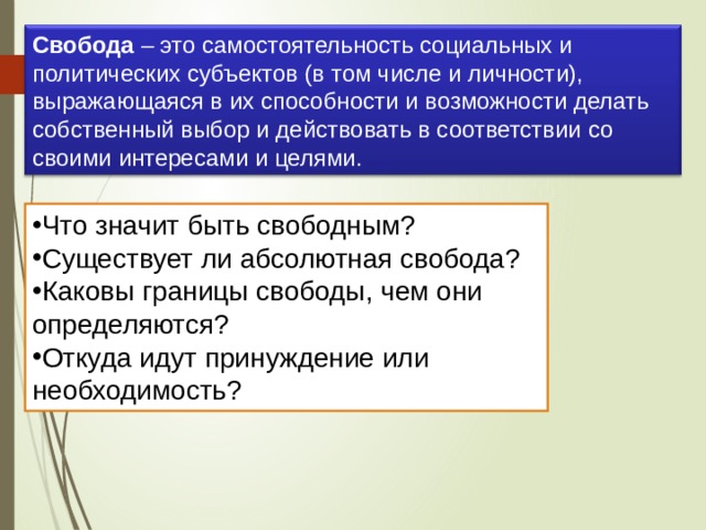 Свобода  – это самостоятельность социальных и политических субъектов (в том числе и личности), выражающаяся в их способности и возможности делать собственный выбор и действовать в соответствии со своими интересами и целями. Что значит быть свободным? Существует ли абсолютная свобода? Каковы границы свободы, чем они определяются? Откуда идут принуждение или необходимость? 