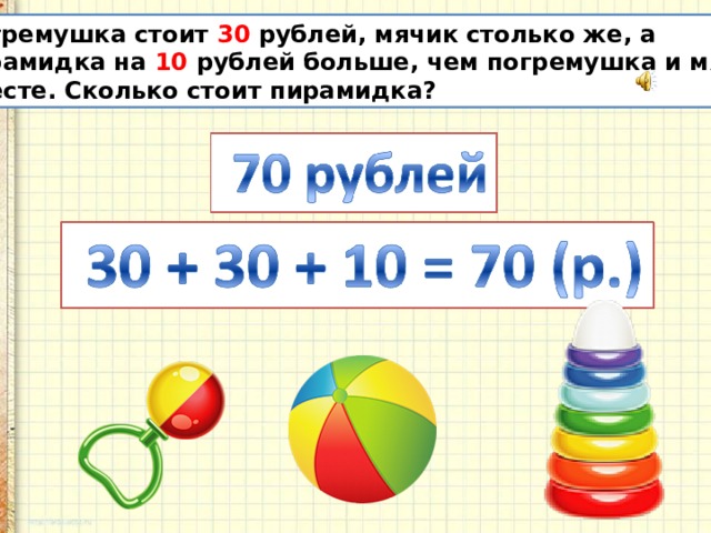 Погремушка стоит 30 рублей, мячик столько же, а пирамидка на 10 рублей больше, чем погремушка и мячик вместе. Сколько стоит пирамидка? 