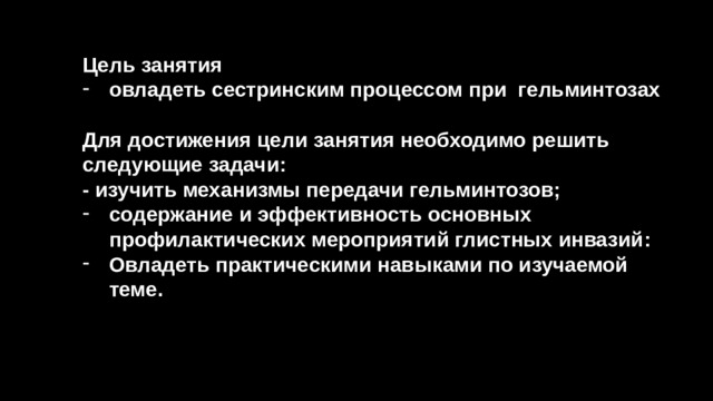 Цель занятия овладеть сестринским процессом при гельминтозах  Для достижения цели занятия необходимо решить следующие задачи: - изучить механизмы передачи гельминтозов; содержание и эффективность основных профилактических мероприятий глистных инвазий: Овладеть практическими навыками по изучаемой теме.  